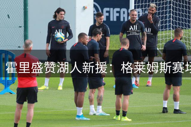 霍里盛赞湖人新援：格莱姆斯赛场风格强硬无畏